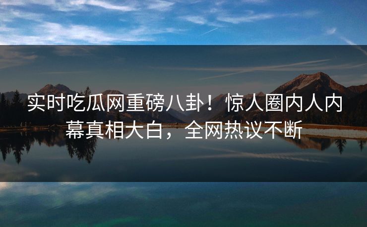 实时吃瓜网重磅八卦！惊人圈内人内幕真相大白，全网热议不断