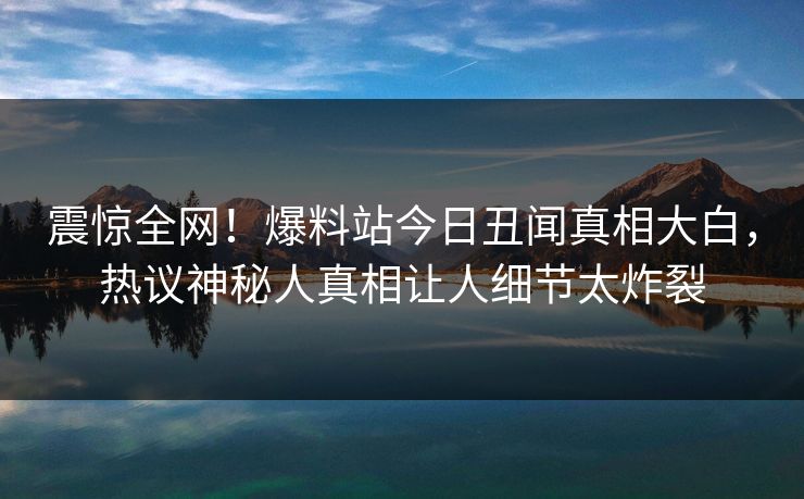 震惊全网！爆料站今日丑闻真相大白，热议神秘人真相让人细节太炸裂