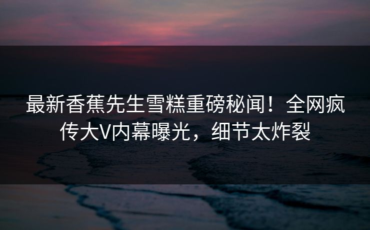 最新香蕉先生雪糕重磅秘闻！全网疯传大V内幕曝光，细节太炸裂