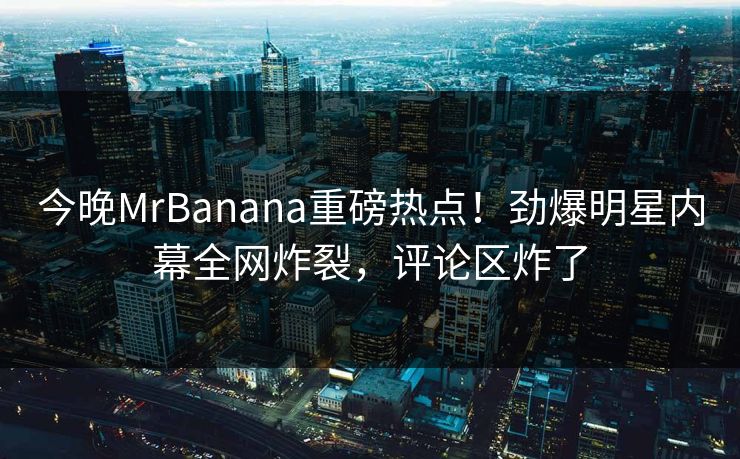 今晚MrBanana重磅热点！劲爆明星内幕全网炸裂，评论区炸了