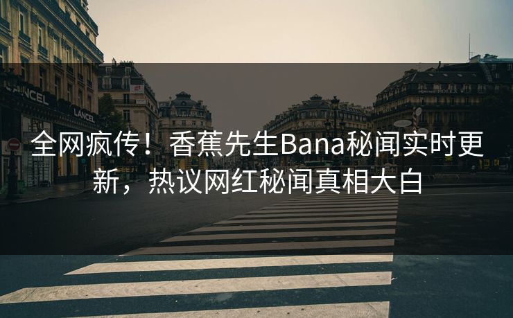 全网疯传！香蕉先生Bana秘闻实时更新，热议网红秘闻真相大白