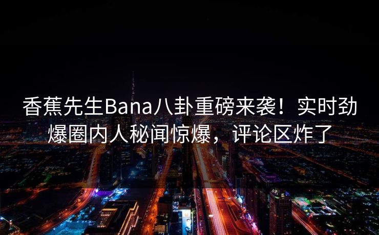 香蕉先生Bana八卦重磅来袭！实时劲爆圈内人秘闻惊爆，评论区炸了  第1张