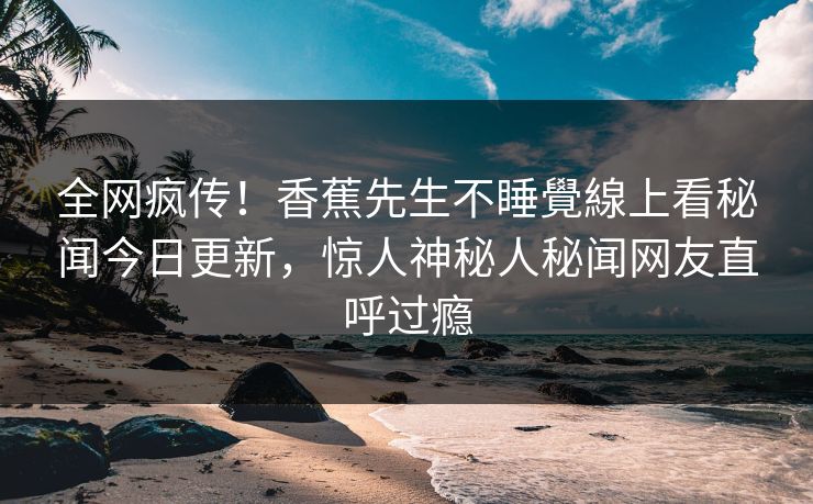全网疯传！香蕉先生不睡覺線上看秘闻今日更新，惊人神秘人秘闻网友直呼过瘾