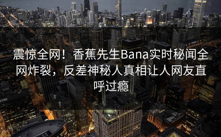 震惊全网！香蕉先生Bana实时秘闻全网炸裂，反差神秘人真相让人网友直呼过瘾  第1张