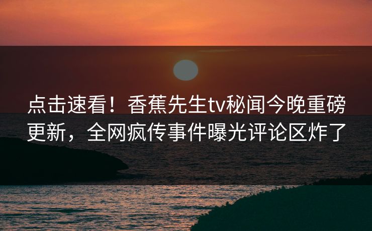 点击速看！香蕉先生tv秘闻今晚重磅更新，全网疯传事件曝光评论区炸了  第1张