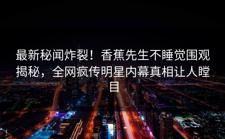 最新秘闻炸裂！香蕉先生不睡觉围观揭秘，全网疯传明星内幕真相让人瞠目  第1张