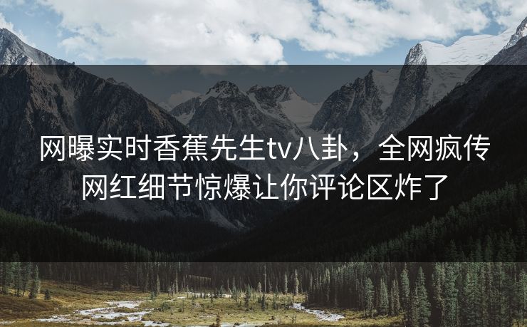 网曝实时香蕉先生tv八卦，全网疯传网红细节惊爆让你评论区炸了  第1张