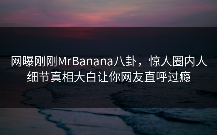 网曝刚刚MrBanana八卦，惊人圈内人细节真相大白让你网友直呼过瘾  第1张