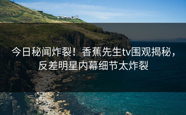 今日秘闻炸裂！香蕉先生tv围观揭秘，反差明星内幕细节太炸裂  第1张