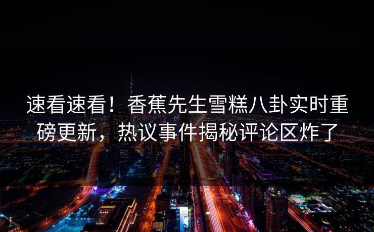 速看速看！香蕉先生雪糕八卦实时重磅更新，热议事件揭秘评论区炸了  第1张