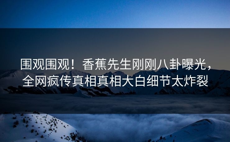 围观围观！香蕉先生刚刚八卦曝光，全网疯传真相真相大白细节太炸裂  第1张