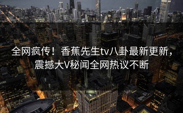 全网疯传！香蕉先生tv八卦最新更新，震撼大V秘闻全网热议不断  第1张