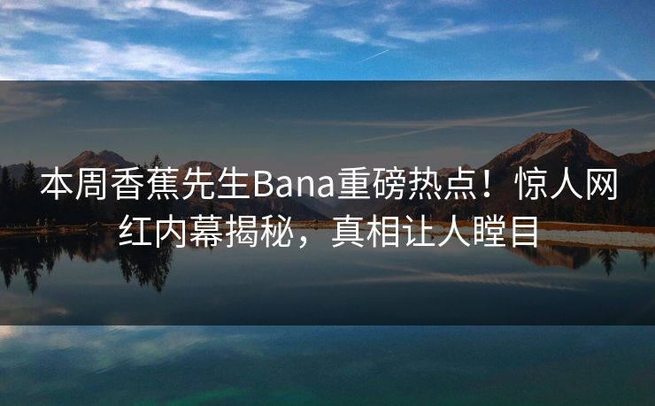 本周香蕉先生Bana重磅热点！惊人网红内幕揭秘，真相让人瞠目  第1张