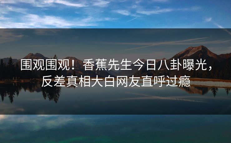 围观围观！香蕉先生今日八卦曝光，反差真相大白网友直呼过瘾