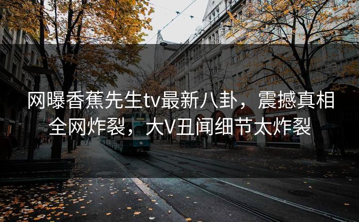 网曝香蕉先生tv最新八卦，震撼真相全网炸裂，大V丑闻细节太炸裂  第1张