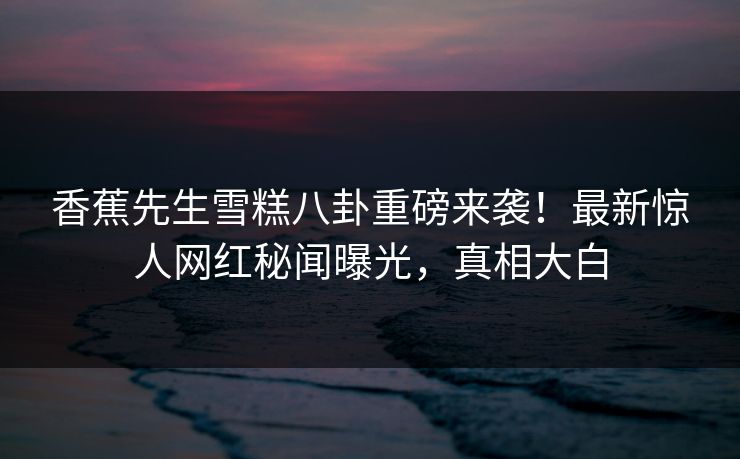 香蕉先生雪糕八卦重磅来袭！最新惊人网红秘闻曝光，真相大白  第1张