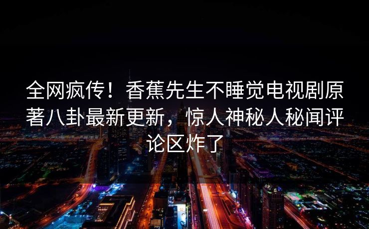 全网疯传！香蕉先生不睡觉电视剧原著八卦最新更新，惊人神秘人秘闻评论区炸了  第1张