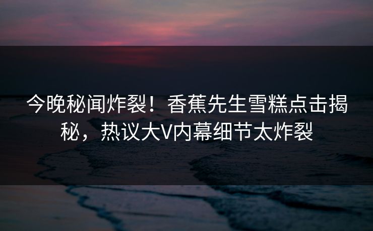 今晚秘闻炸裂！香蕉先生雪糕点击揭秘，热议大V内幕细节太炸裂