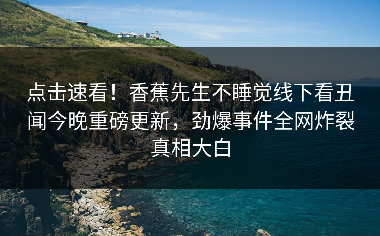 点击速看！香蕉先生不睡觉线下看丑闻今晚重磅更新，劲爆事件全网炸裂真相大白