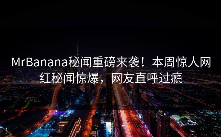 MrBanana秘闻重磅来袭！本周惊人网红秘闻惊爆，网友直呼过瘾