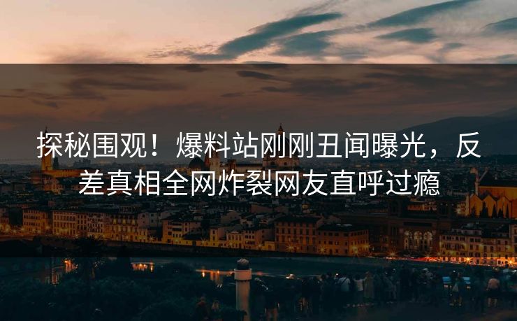 探秘围观！爆料站刚刚丑闻曝光，反差真相全网炸裂网友直呼过瘾
