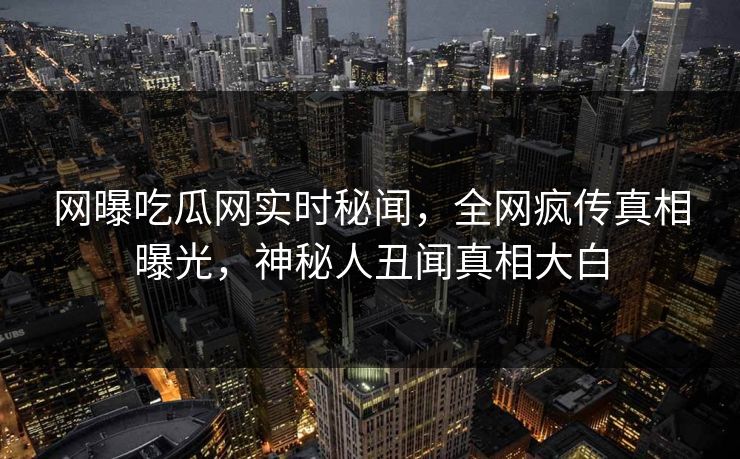 网曝吃瓜网实时秘闻，全网疯传真相曝光，神秘人丑闻真相大白