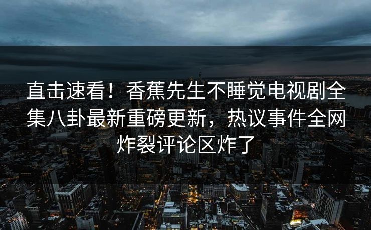 直击速看！香蕉先生不睡觉电视剧全集八卦最新重磅更新，热议事件全网炸裂评论区炸了