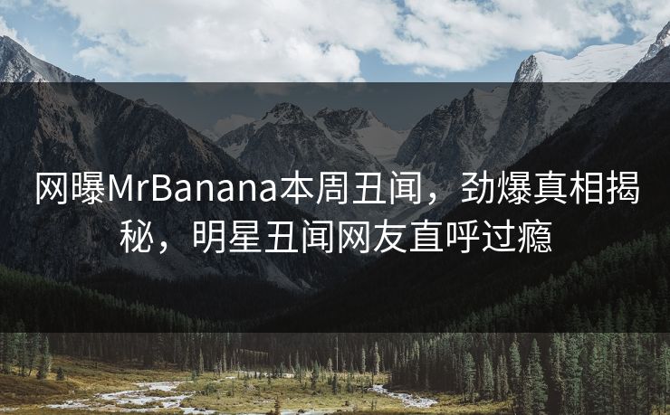 网曝MrBanana本周丑闻，劲爆真相揭秘，明星丑闻网友直呼过瘾
