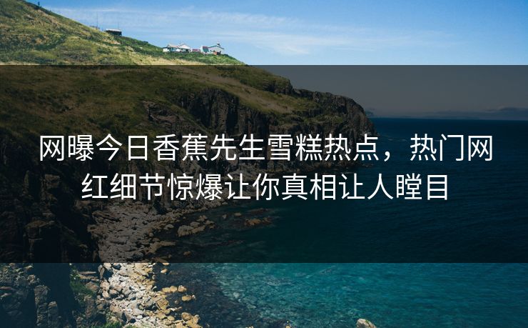 网曝今日香蕉先生雪糕热点，热门网红细节惊爆让你真相让人瞠目