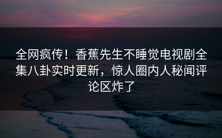 全网疯传！香蕉先生不睡觉电视剧全集八卦实时更新，惊人圈内人秘闻评论区炸了