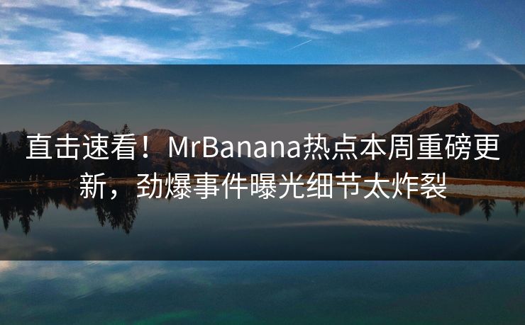 直击速看！MrBanana热点本周重磅更新，劲爆事件曝光细节太炸裂  第1张