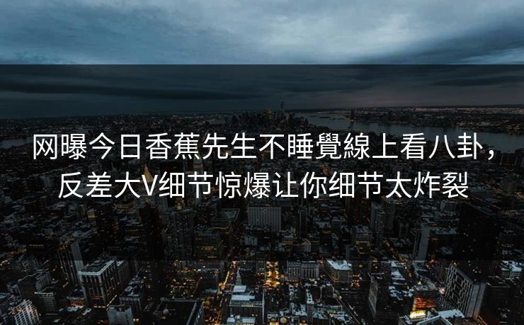 网曝今日香蕉先生不睡覺線上看八卦，反差大V细节惊爆让你细节太炸裂