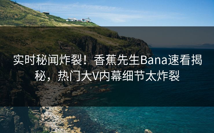 实时秘闻炸裂！香蕉先生Bana速看揭秘，热门大V内幕细节太炸裂