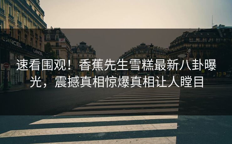 速看围观！香蕉先生雪糕最新八卦曝光，震撼真相惊爆真相让人瞠目