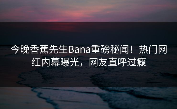 今晚香蕉先生Bana重磅秘闻！热门网红内幕曝光，网友直呼过瘾  第1张