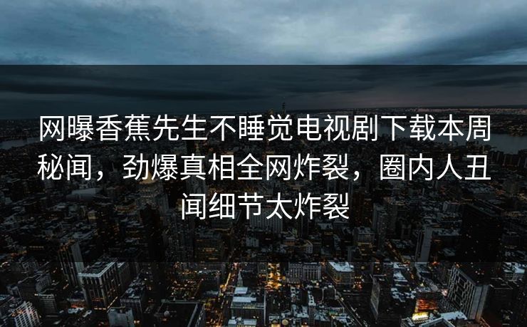 网曝香蕉先生不睡觉电视剧下载本周秘闻，劲爆真相全网炸裂，圈内人丑闻细节太炸裂