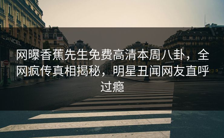 网曝香蕉先生免费高清本周八卦，全网疯传真相揭秘，明星丑闻网友直呼过瘾