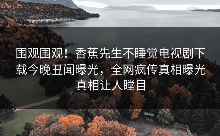 围观围观！香蕉先生不睡觉电视剧下载今晚丑闻曝光，全网疯传真相曝光真相让人瞠目