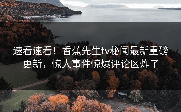 速看速看！香蕉先生tv秘闻最新重磅更新，惊人事件惊爆评论区炸了