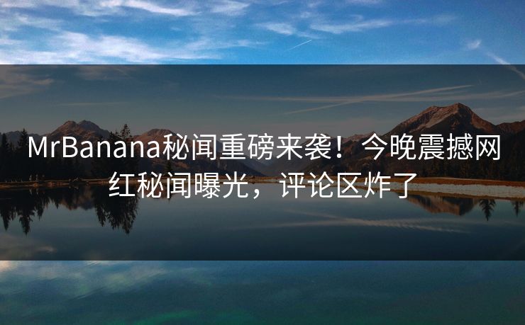 MrBanana秘闻重磅来袭！今晚震撼网红秘闻曝光，评论区炸了
