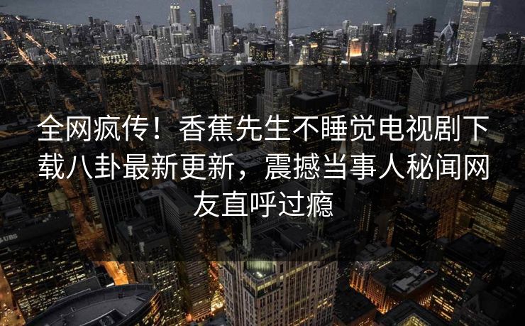 全网疯传！香蕉先生不睡觉电视剧下载八卦最新更新，震撼当事人秘闻网友直呼过瘾