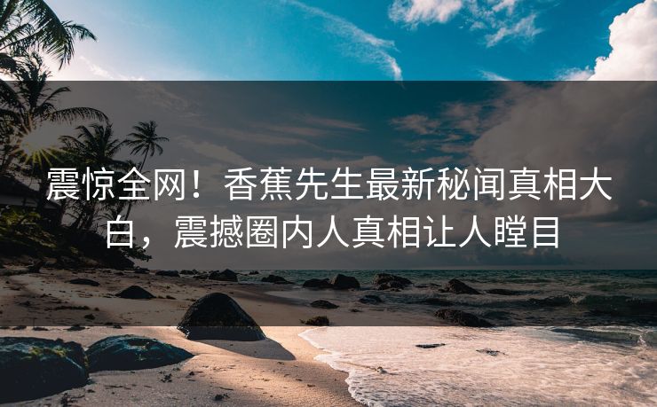 震惊全网！香蕉先生最新秘闻真相大白，震撼圈内人真相让人瞠目