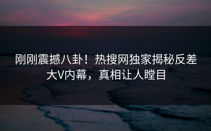 刚刚震撼八卦！热搜网独家揭秘反差大V内幕，真相让人瞠目  第1张