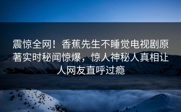 震惊全网！香蕉先生不睡觉电视剧原著实时秘闻惊爆，惊人神秘人真相让人网友直呼过瘾