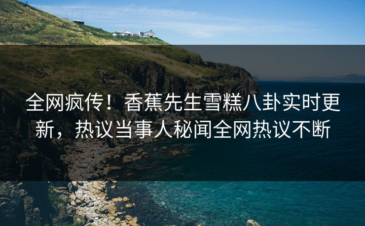全网疯传！香蕉先生雪糕八卦实时更新，热议当事人秘闻全网热议不断