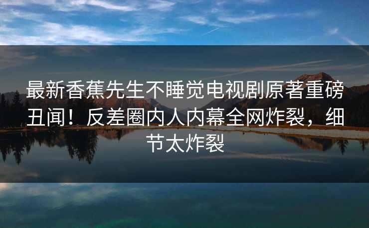 最新香蕉先生不睡觉电视剧原著重磅丑闻！反差圈内人内幕全网炸裂，细节太炸裂  第1张