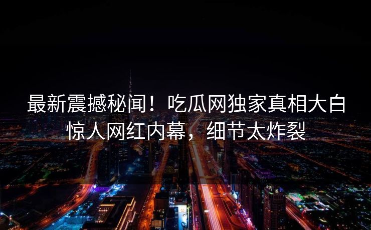 最新震撼秘闻！吃瓜网独家真相大白惊人网红内幕，细节太炸裂