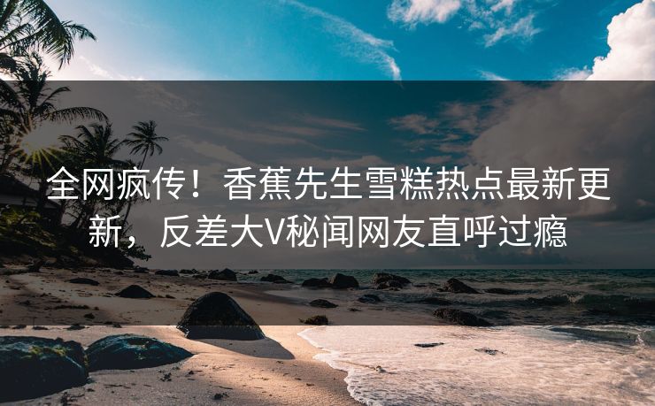 全网疯传！香蕉先生雪糕热点最新更新，反差大V秘闻网友直呼过瘾  第1张