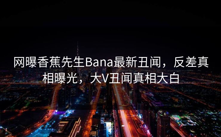 网曝香蕉先生Bana最新丑闻，反差真相曝光，大V丑闻真相大白  第1张