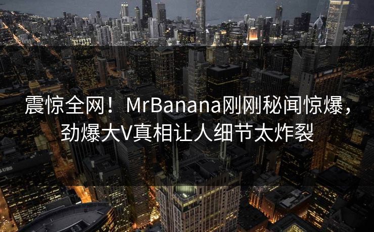 震惊全网！MrBanana刚刚秘闻惊爆，劲爆大V真相让人细节太炸裂